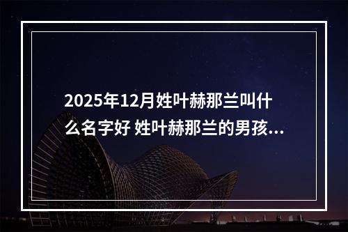 2025年12月姓叶赫那兰叫什么名字好 姓叶赫那兰的男孩有灵气的名字
