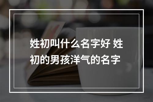 姓初叫什么名字好 姓初的男孩洋气的名字