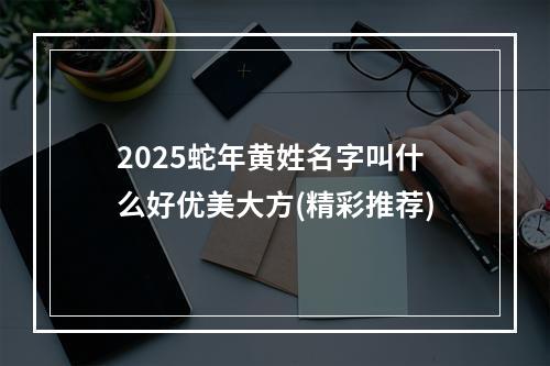 2025蛇年黄姓名字叫什么好优美大方(精彩推荐)
