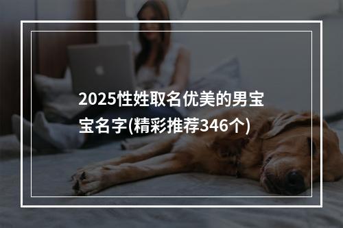 2025性姓取名优美的男宝宝名字(精彩推荐346个)