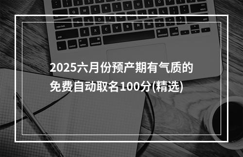 2025六月份预产期有气质的免费自动取名100分(精选)
