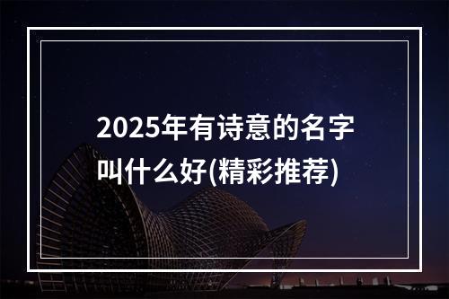 2025年有诗意的名字叫什么好(精彩推荐)
