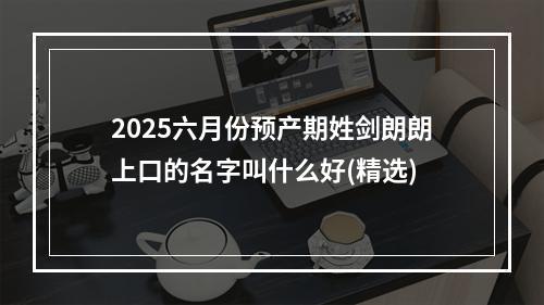 2025六月份预产期姓剑朗朗上口的名字叫什么好(精选)