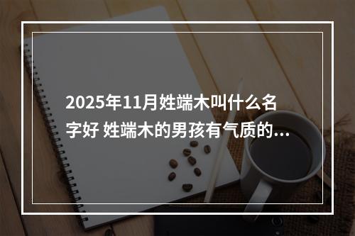 2025年11月姓端木叫什么名字好 姓端木的男孩有气质的名字