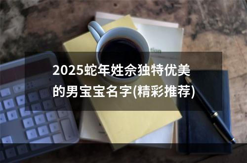 2025蛇年姓佘独特优美的男宝宝名字(精彩推荐)