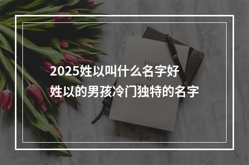 2025姓以叫什么名字好 姓以的男孩冷门独特的名字