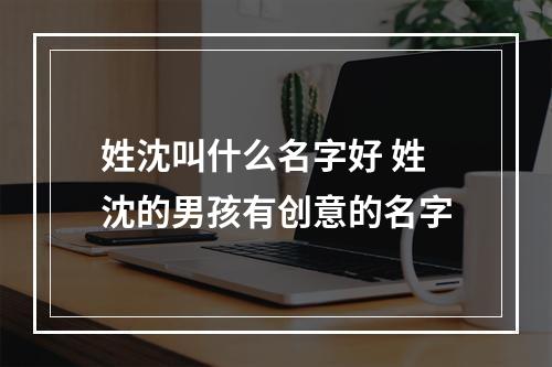 姓沈叫什么名字好 姓沈的男孩有创意的名字