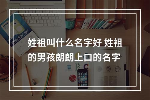 姓祖叫什么名字好 姓祖的男孩朗朗上口的名字