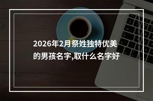 2026年2月祭姓独特优美的男孩名字,取什么名字好