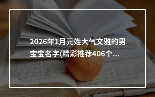 2026年1月元姓大气文雅的男宝宝名字(精彩推荐406个)