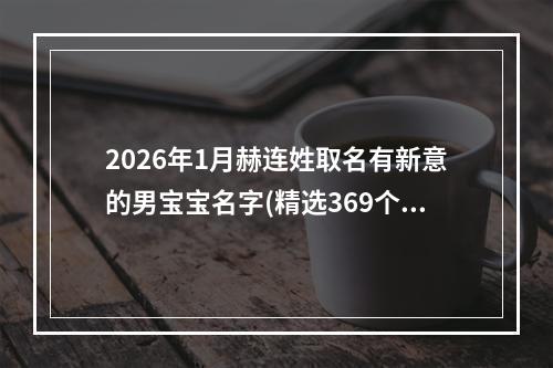 2026年1月赫连姓取名有新意的男宝宝名字(精选369个)