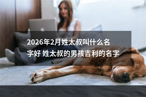 2026年2月姓太叔叫什么名字好 姓太叔的男孩吉利的名字