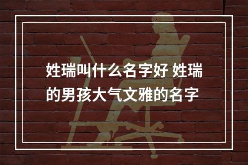 姓瑞叫什么名字好 姓瑞的男孩大气文雅的名字