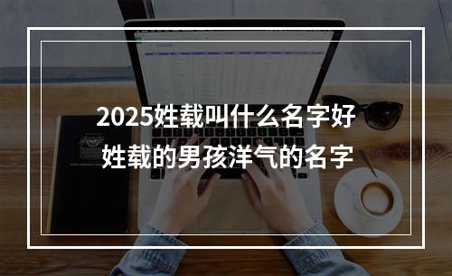 2025姓载叫什么名字好 姓载的男孩洋气的名字