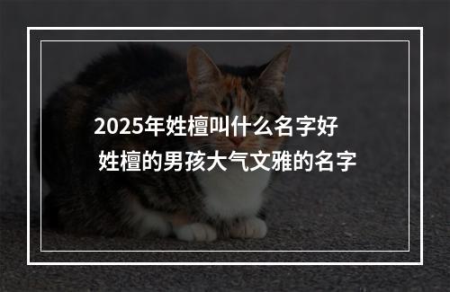 2025年姓檀叫什么名字好 姓檀的男孩大气文雅的名字