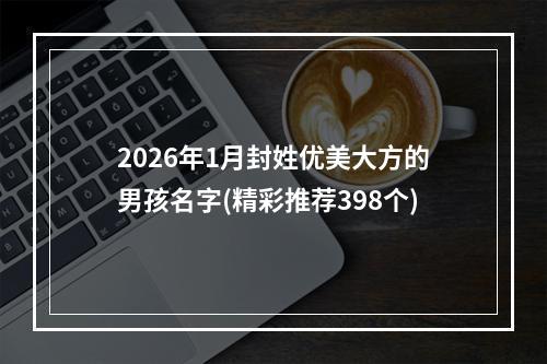 2026年1月封姓优美大方的男孩名字(精彩推荐398个)
