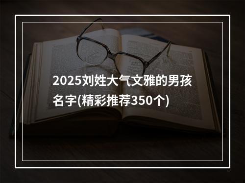 2025刘姓大气文雅的男孩名字(精彩推荐350个)