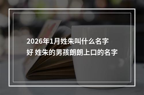 2026年1月姓朱叫什么名字好 姓朱的男孩朗朗上口的名字