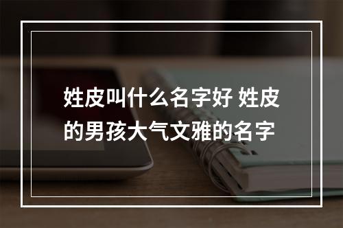 姓皮叫什么名字好 姓皮的男孩大气文雅的名字