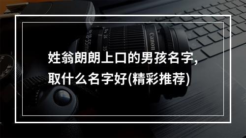 姓翁朗朗上口的男孩名字,取什么名字好(精彩推荐)