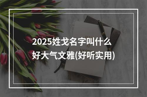 2025姓戈名字叫什么好大气文雅(好听实用)