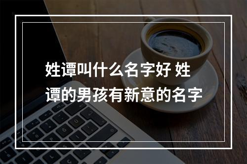 姓谭叫什么名字好 姓谭的男孩有新意的名字