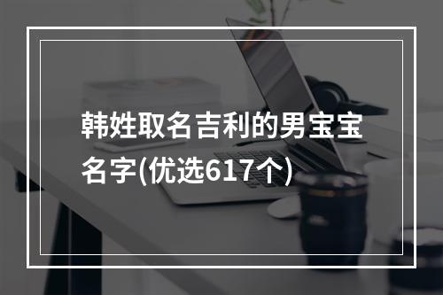 韩姓取名吉利的男宝宝名字(优选617个)