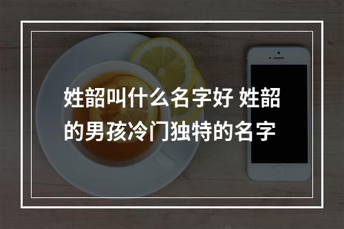 姓韶叫什么名字好 姓韶的男孩冷门独特的名字