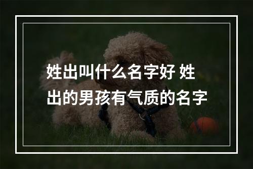 姓出叫什么名字好 姓出的男孩有气质的名字