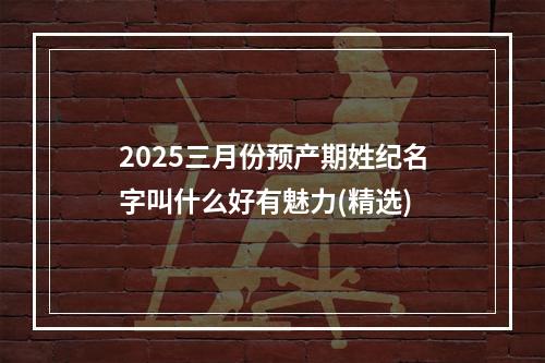 2025三月份预产期姓纪名字叫什么好有魅力(精选)