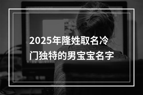 2025年隆姓取名冷门独特的男宝宝名字