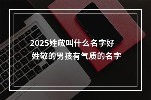 2025姓敬叫什么名字好 姓敬的男孩有气质的名字