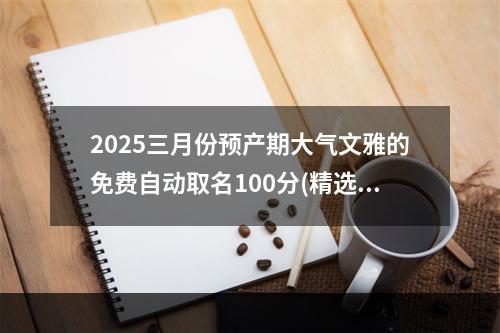 2025三月份预产期大气文雅的免费自动取名100分(精选)