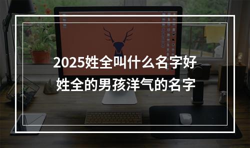 2025姓全叫什么名字好 姓全的男孩洋气的名字