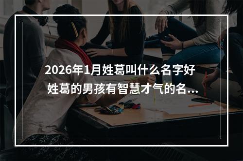 2026年1月姓葛叫什么名字好 姓葛的男孩有智慧才气的名字