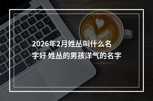 2026年2月姓丛叫什么名字好 姓丛的男孩洋气的名字