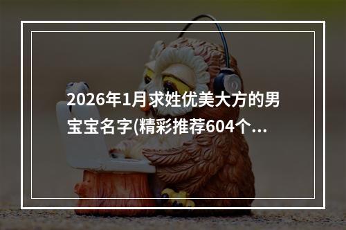 2026年1月求姓优美大方的男宝宝名字(精彩推荐604个)