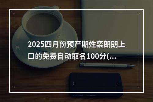 2025四月份预产期姓栾朗朗上口的免费自动取名100分(通用)