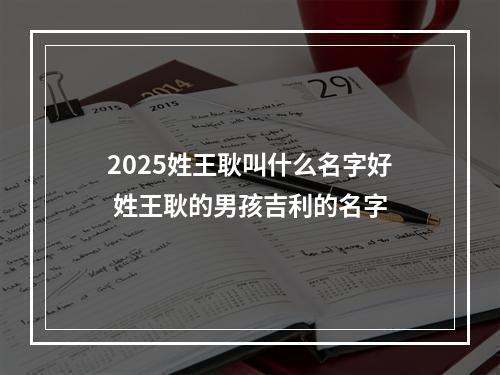 2025姓王耿叫什么名字好 姓王耿的男孩吉利的名字