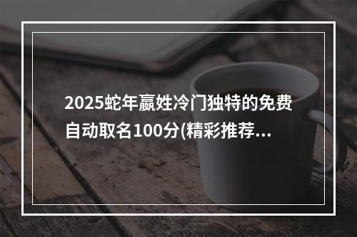 2025蛇年嬴姓冷门独特的免费自动取名100分(精彩推荐)