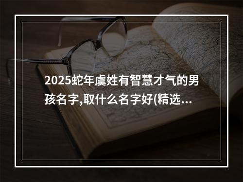 2025蛇年虞姓有智慧才气的男孩名字,取什么名字好(精选)