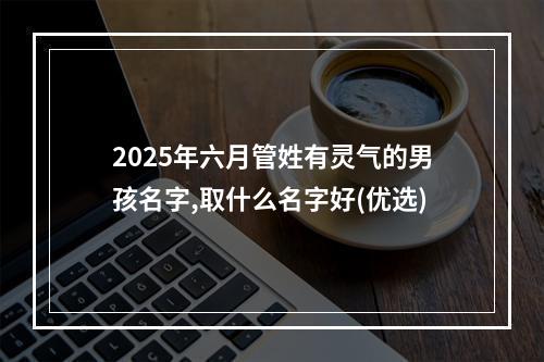 2025年六月管姓有灵气的男孩名字,取什么名字好(优选)