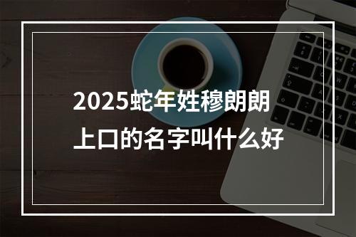 2025蛇年姓穆朗朗上口的名字叫什么好
