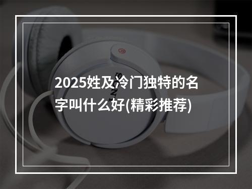 2025姓及冷门独特的名字叫什么好(精彩推荐)