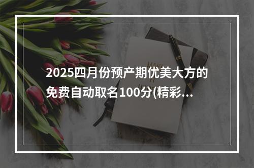 2025四月份预产期优美大方的免费自动取名100分(精彩推荐)