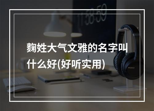 麴姓大气文雅的名字叫什么好(好听实用)