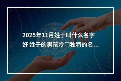 2025年11月姓于叫什么名字好 姓于的男孩冷门独特的名字