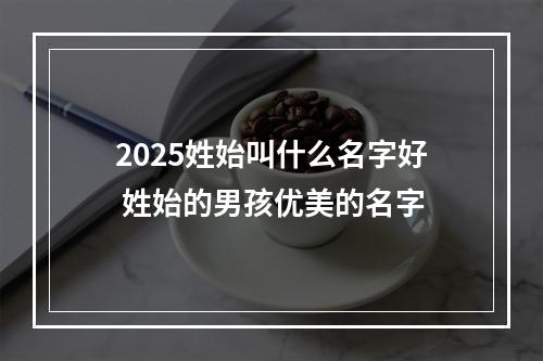 2025姓始叫什么名字好 姓始的男孩优美的名字