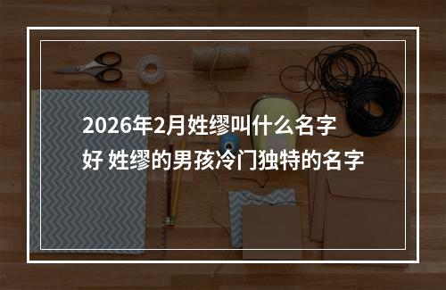2026年2月姓缪叫什么名字好 姓缪的男孩冷门独特的名字
