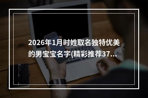 2026年1月时姓取名独特优美的男宝宝名字(精彩推荐370个)